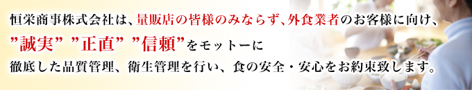 恒栄商事株式会社、量販店の皆様のみならず、外食業者のお客様に向け、は 誠実・正直・信頼をモットーに徹底した品質管理、衛生管理を行い、食の安全、安心をお約束致します。